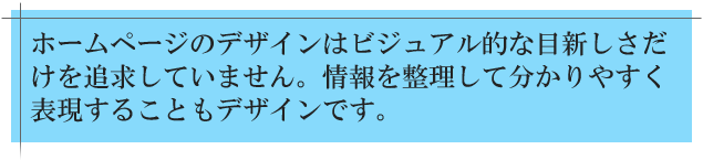 ホームページのデザインはビジュアル的な目新しさだけを追求したものではありません。情報を整理して分かりやすく表現することも重要なデザインです。